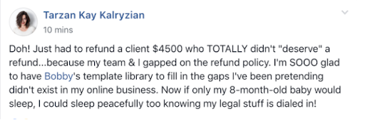 Screenshot of Facebook comment from Tarzan Kay Kalryzian that says, "Doh! Just had to refund a client $4500 who TOTALLY didn't "deserve" a refund... because my team and I gapped on the refund policy. I'm SOOO glad to have Bobby's template library to fill in the gaps I've been pretending didn't exist in my online business. Now if only my 8-month-old-baby would sleep, I could sleep peacefully too knowing my legal stuff is dialed in!"