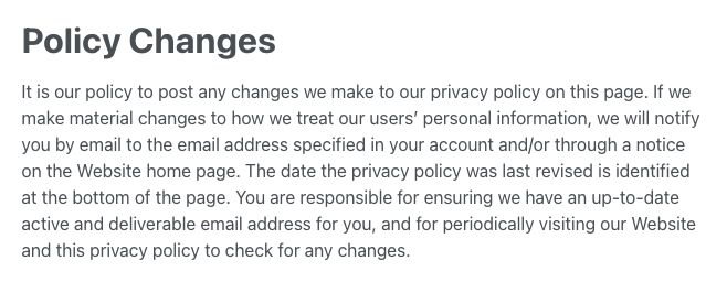 Screenshot snippet from privacy policy that reads: Policy Changes
It is our policy to post any changes we make to our privacy policy on this page. If we make material changes to how we treat our users’ personal information, we will notify you by email to the email address specified in your account and/or through a notice on the Website home page. The date the privacy policy was last revised is identified at the bottom of the page. You are responsible for ensuring we have an up-to-date active and deliverable email address for you, and for periodically visiting our Website and this privacy policy to check for any changes.