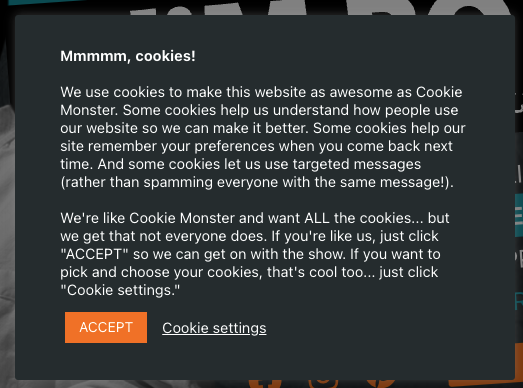 Screenshot of cookie pop-up notification which reads: "Mmmmm, cookies! We use cookies to make this website as awesome as Cookie Monster. Some cookies help us understand how people use our website so we can make it better. Some cookies help out site remember your preferences when you come back next time. And some cookies let us use targeted messages (rather than spamming everyone with the same message!). We're like Cookie Monster and want ALL the cookies... but we get that not everyone does. If you're like us, just click ACCEPT so we can get on with the show. If you want to pick and choose your cookies, that's cool too... just click Cookie settings. Accept button, cookie settings.